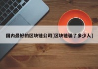 国内最好的区块链公司[区块链骗了多少人]