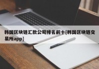 韩国区块链汇款公司排名前十[韩国区块链交易所app]